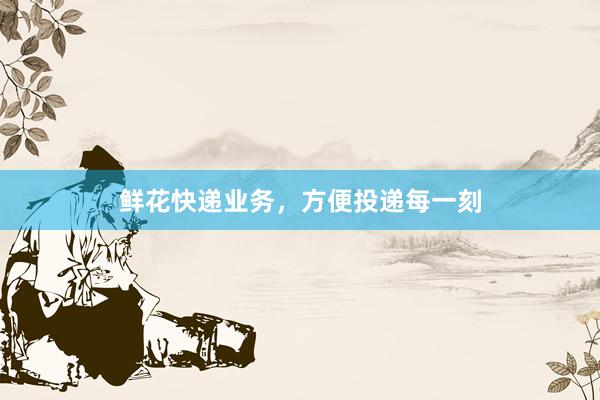 鲜花快递业务，方便投递每一刻